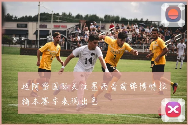 迈阿密国际关注墨西哥前锋博特拉梅本赛季表现出色
