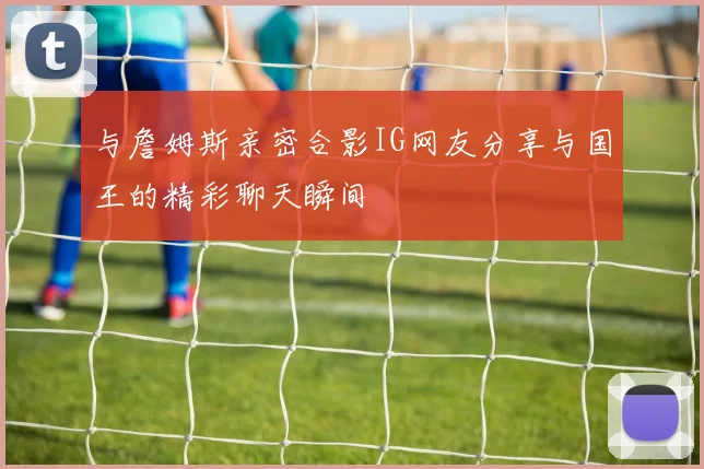 与詹姆斯亲密合影IG网友分享与国王的精彩聊天瞬间