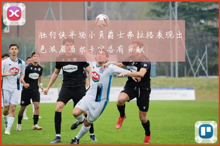独行侠半场小负爵士弗拉格表现出色浓眉马尔卡宁各有贡献