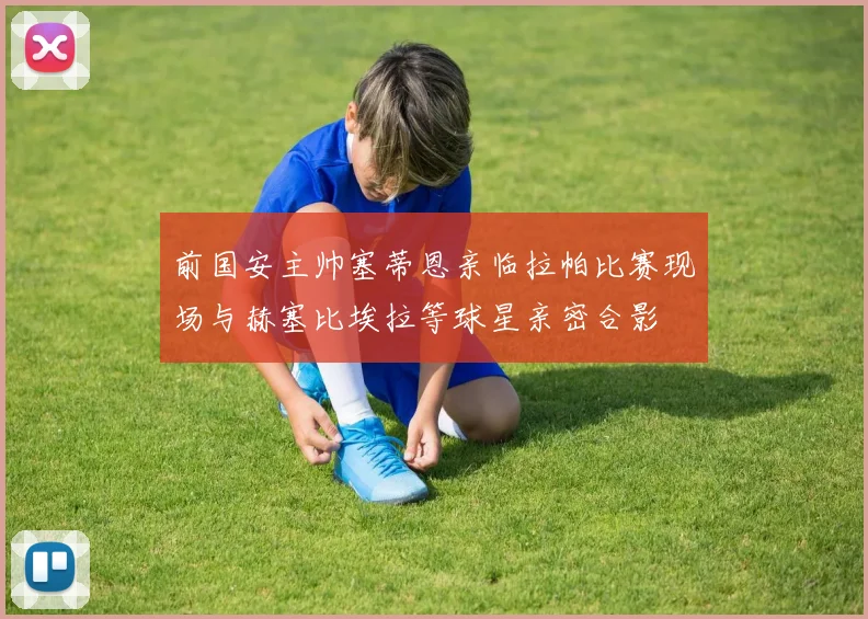 前国安主帅塞蒂恩亲临拉帕比赛现场与赫塞比埃拉等球星亲密合影