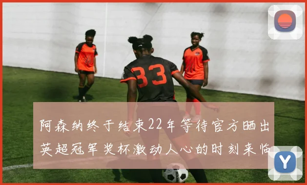 阿森纳终于结束22年等待官方晒出英超冠军奖杯激动人心的时刻来临
