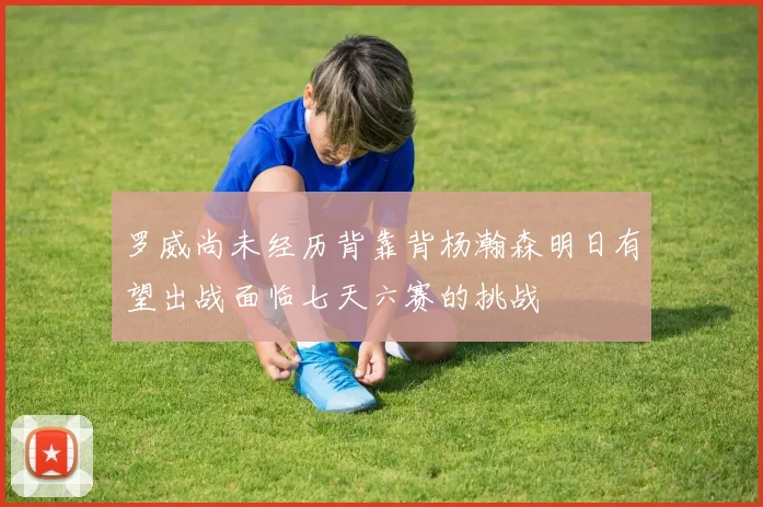 罗威尚未经历背靠背杨瀚森明日有望出战面临七天六赛的挑战