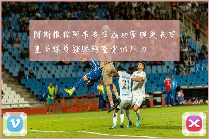 阿斯报称阿韦洛亚成功管理更衣室皇马球员摆脱阿隆索的压力