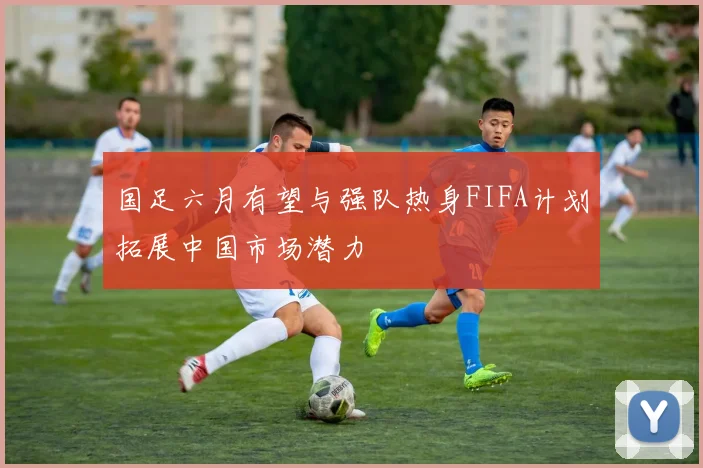 国足六月有望与强队热身FIFA计划拓展中国市场潜力
