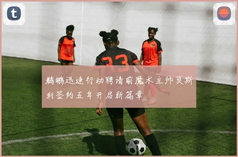 鹈鹕迅速行动聘请前魔术主帅莫斯利签约五年开启新篇章