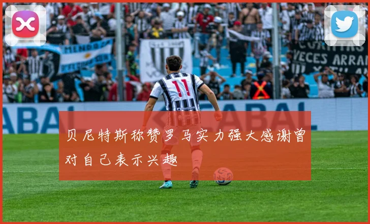 贝尼特斯称赞罗马实力强大感谢曾对自己表示兴趣