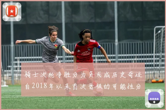 骑士次轮净胜分为负或成历史奇迹自2018年以来首次晋级的可能性分析