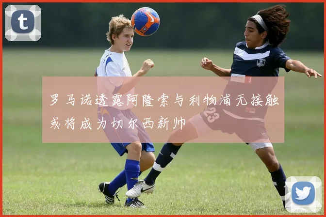 罗马诺透露阿隆索与利物浦无接触或将成为切尔西新帅