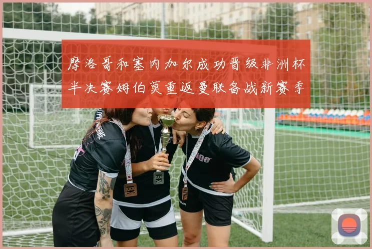 摩洛哥和塞内加尔成功晋级非洲杯半决赛姆伯莫重返曼联备战新赛季
