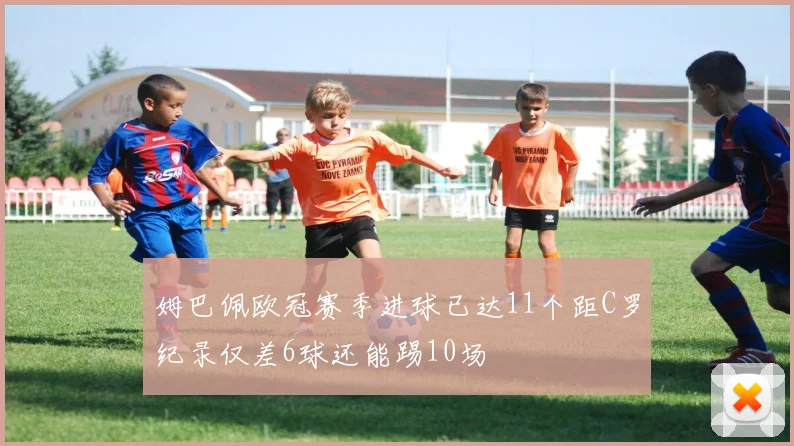 姆巴佩欧冠赛季进球已达11个距C罗纪录仅差6球还能踢10场