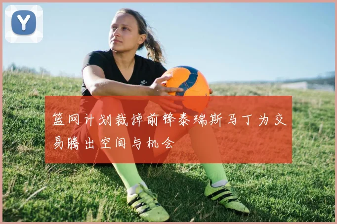 篮网计划裁掉前锋泰瑞斯马丁为交易腾出空间与机会